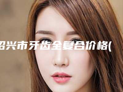 绍兴市牙齿全复合价格(价目)展示_热门项目一览-绍兴市牙齿全复合价格