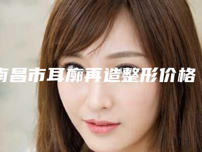 南昌市耳廓再造整形价格(费用)清单热门完整出炉(近6个月均价为:58180元)
