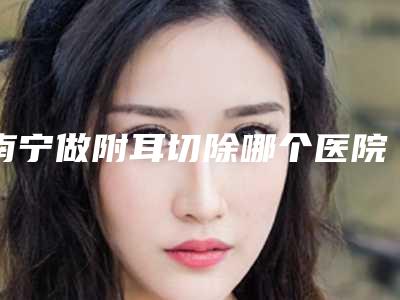 南宁做附耳切除哪个医院口碑好？