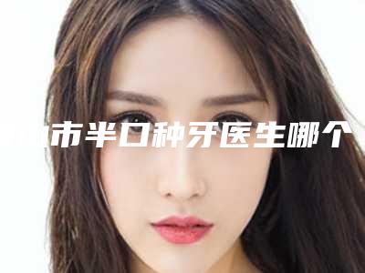 唐山市半口种牙医生哪个口碑比较好(张春生医生口碑实力封神)