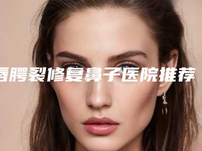 唇腭裂修复鼻子医院推荐:唇腭裂修复鼻子医院前30位口碑盘点