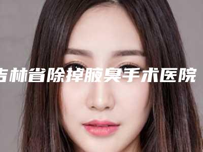 吉林省除掉腋臭手术医院排行榜深度盘点-白城市吉美汇医疗整形美容诊所带给大家全新的选择和体验