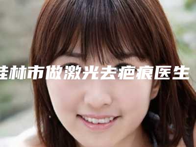 桂林市做激光去疤痕医生口碑榜top10强口碑医美-马安医生锁定榜首