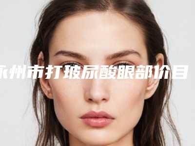 永州市打玻尿酸眼部价目表2025展示-永州市打玻尿酸眼部均价为4155元