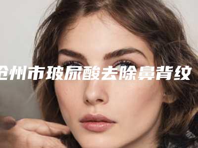 沧州市玻尿酸去除鼻背纹价格表(费用)2025内部版流出-沧州市玻尿酸去除鼻背纹均价为5459元