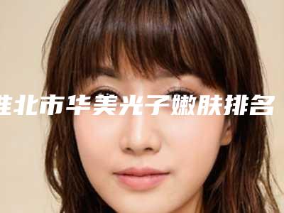 淮北市华美光子嫩肤排名前五有哪些-淮北市华美光子嫩肤整形医院