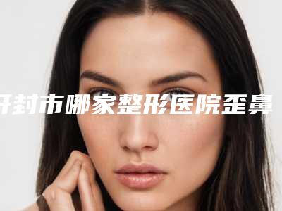 开封市哪家整形医院歪鼻矫正整形术最好(开封市歪鼻矫正整形术医院在榜清单top5刚刚公布)
