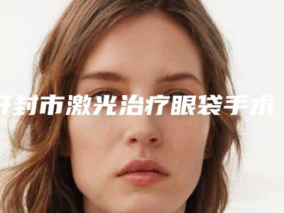 开封市激光治疗眼袋手术价格(2025年开封市激光治疗眼袋手术价格表详细一览)