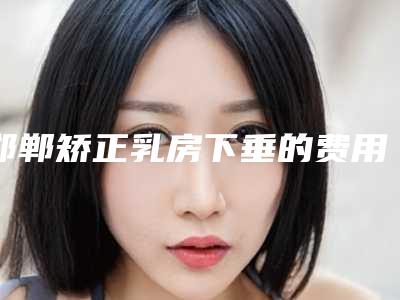邯郸矫正乳房下垂的费用查询-邯郸矫正乳房下垂价格一般是多少