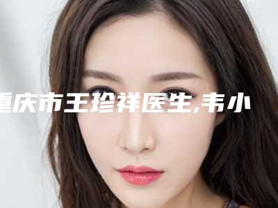 重庆市王珍祥医生,韦小勇医生太阳穴泪沟填充口碑严选都是实力派