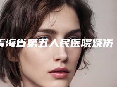 青海省第五人民医院烧伤整形科怎么样-推荐祁永章医生,李宗勇医生