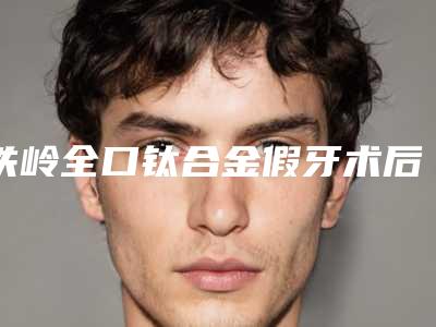 铁岭全口钛合金假牙术后要经过多久的护理