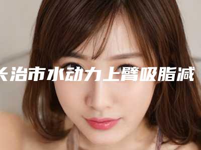 长治市水动力上臂吸脂减肥医生排行榜前十位已出炉-长治市郑东萍整形医生