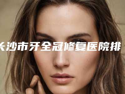 长沙市牙全冠修复医院排名top10强综合分析(长沙市牙全冠修复口腔医院排行榜前三)
