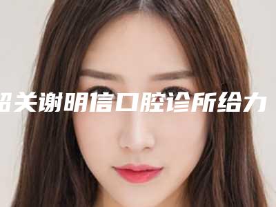 韶关谢明信口腔诊所给力不-推荐李诗晟医生,谢明信医生,李爱平医生