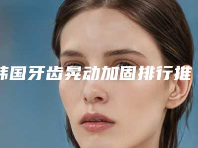 韩国牙齿晃动加固排行推荐十个口碑不错的-韩国牙齿晃动加固口腔医生
