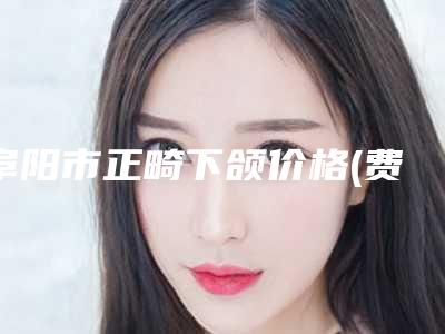 阜阳市正畸下颌价格(费用)清单2025正规闪爆一览-均价正畸下颌22950元