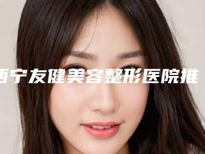 西宁友健美容整形医院推出热门价格表一览