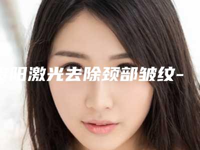 贵阳激光去除颈部皱纹-贵阳容妍医疗美容门诊部